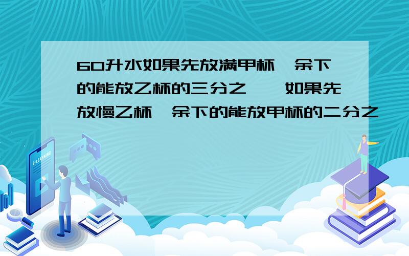 60升水如果先放满甲杯,余下的能放乙杯的三分之一,如果先放慢乙杯,余下的能放甲杯的二分之一,求两杯的容积各是多少,能帮我