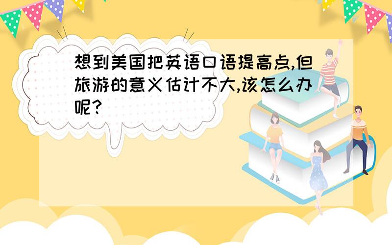 想到美国把英语口语提高点,但旅游的意义估计不大,该怎么办呢?