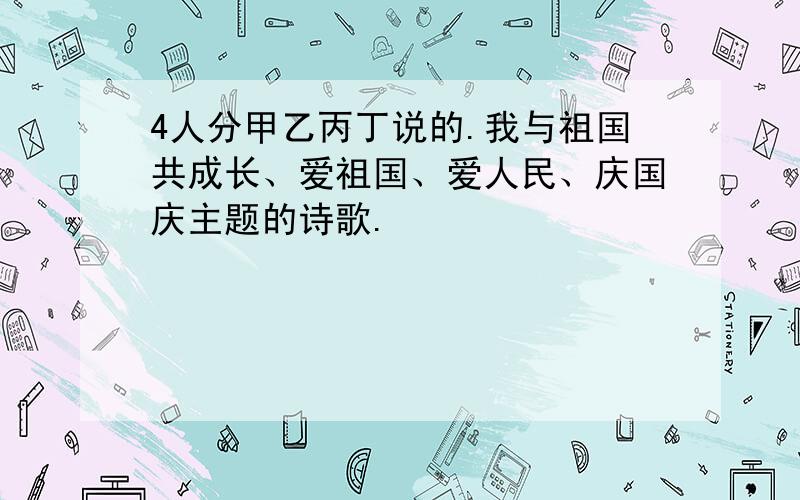 4人分甲乙丙丁说的.我与祖国共成长、爱祖国、爱人民、庆国庆主题的诗歌.