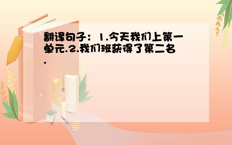 翻译句子：1.今天我们上第一单元.2.我们班获得了第二名.