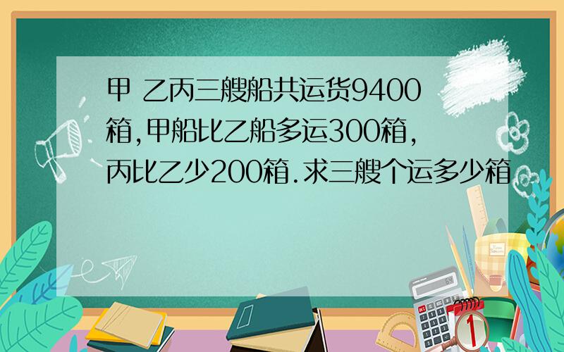 甲 乙丙三艘船共运货9400箱,甲船比乙船多运300箱,丙比乙少200箱.求三艘个运多少箱