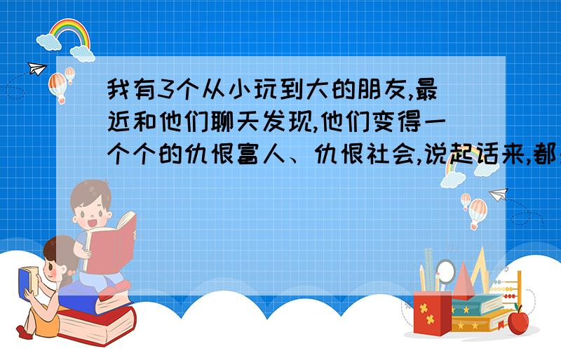 我有3个从小玩到大的朋友,最近和他们聊天发现,他们变得一个个的仇恨富人、仇恨社会,说起话来,都是什么中国的贫富差距世界第