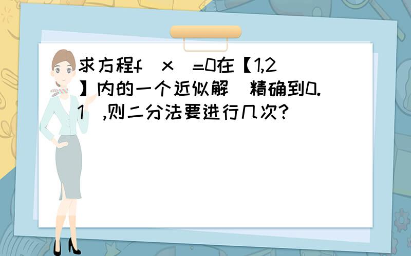 求方程f(x)=0在【1,2】内的一个近似解（精确到0.1）,则二分法要进行几次?