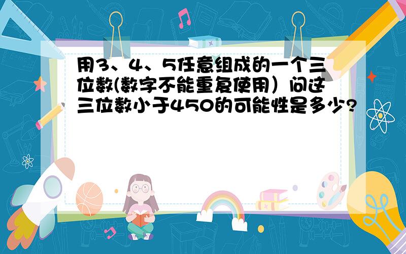 用3、4、5任意组成的一个三位数(数字不能重复使用）问这三位数小于450的可能性是多少?