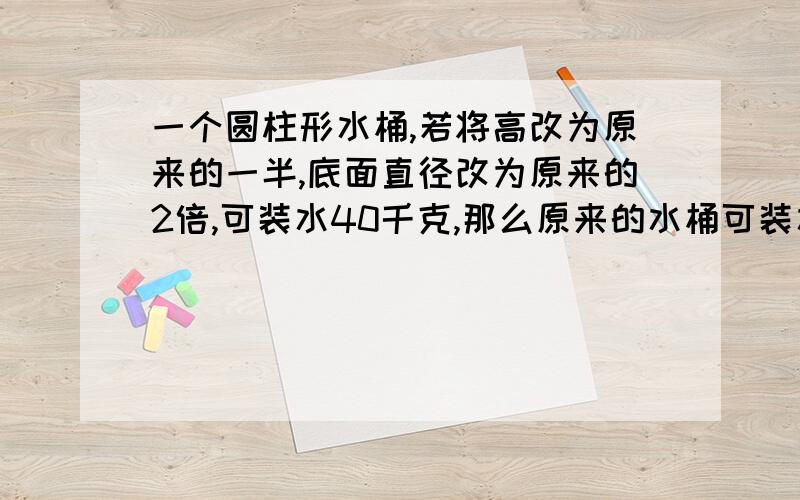 一个圆柱形水桶,若将高改为原来的一半,底面直径改为原来的2倍,可装水40千克,那么原来的水桶可装水多少