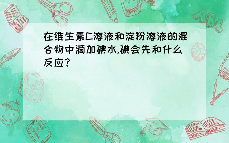 在维生素C溶液和淀粉溶液的混合物中滴加碘水,碘会先和什么反应?