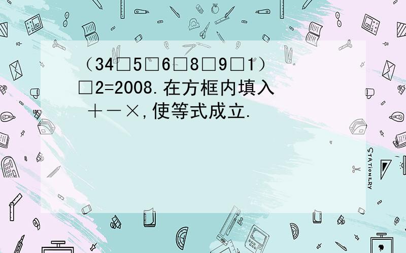 （34□5□6□8□9□1）□2=2008.在方框内填入 ＋－×,使等式成立.