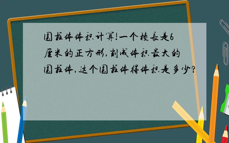 圆柱体体积计算!一个棱长是6厘米的正方形,削成体积最大的圆柱体,这个圆柱体得体积是多少?