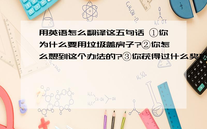 用英语怎么翻译这五句话 ①你为什么要用垃圾盖房子?②你怎么想到这个办法的?③你获得过什么奖项?④你觉得你以后还要为社会做