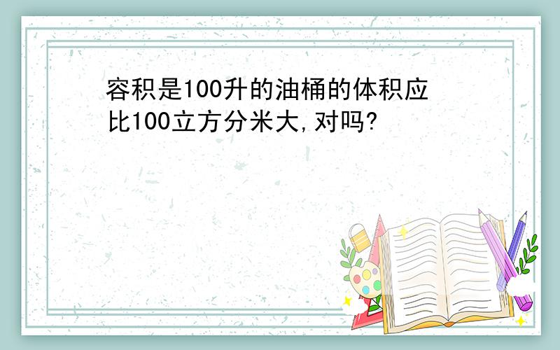 容积是100升的油桶的体积应比100立方分米大,对吗?