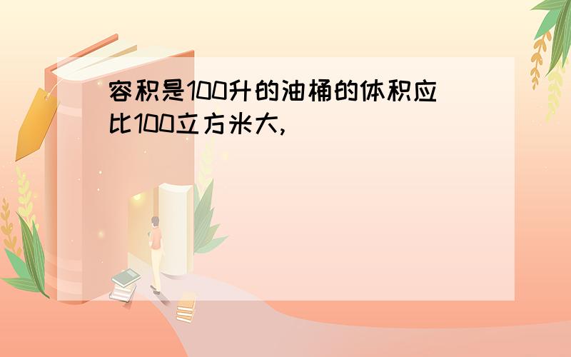 容积是100升的油桶的体积应比100立方米大,