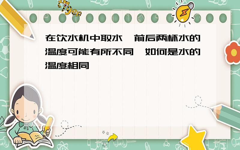 在饮水机中取水,前后两杯水的温度可能有所不同,如何是水的温度相同