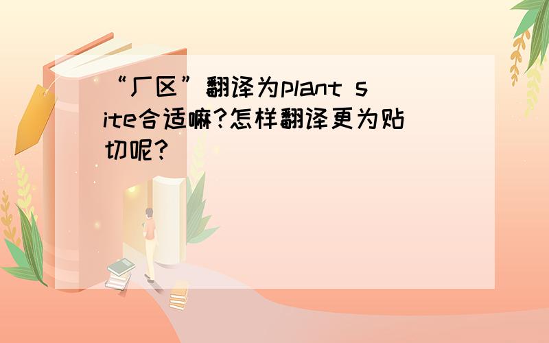 “厂区”翻译为plant site合适嘛?怎样翻译更为贴切呢?