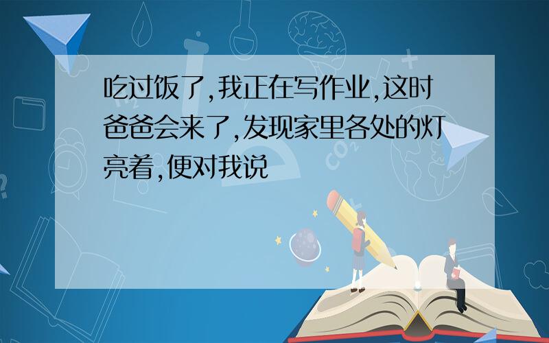 吃过饭了,我正在写作业,这时爸爸会来了,发现家里各处的灯亮着,便对我说