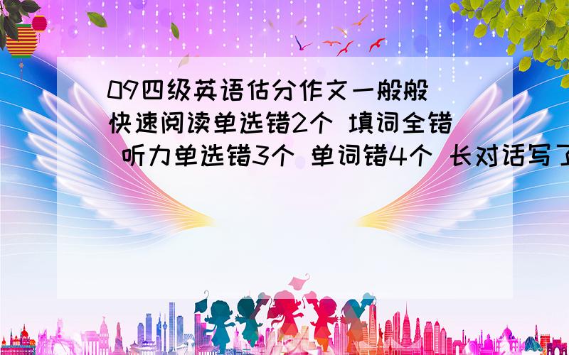 09四级英语估分作文一般般 快速阅读单选错2个 填词全错 听力单选错3个 单词错4个 长对话写了没写全 选词和阅读各错四