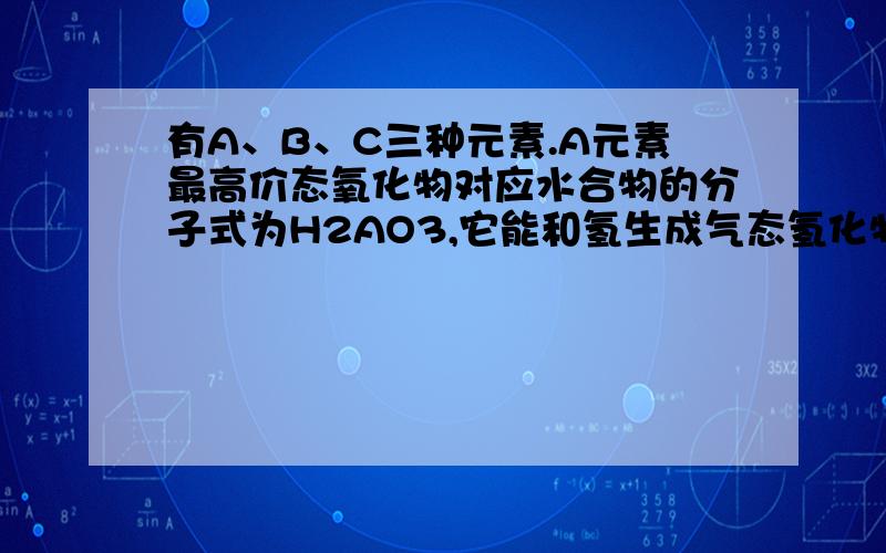 有A、B、C三种元素.A元素最高价态氧化物对应水合物的分子式为H2AO3,它能和氢生成气态氢化物,其中含氢25%；B元素