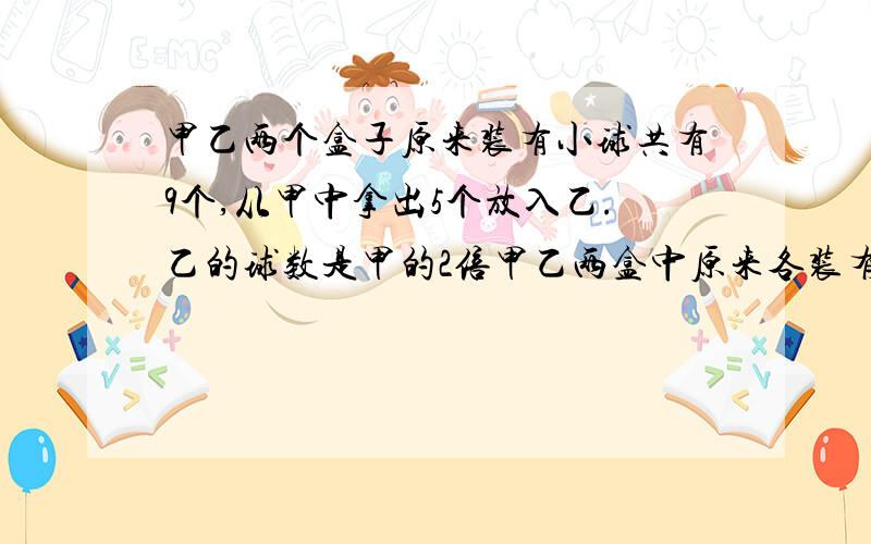 甲乙两个盒子原来装有小球共有9个,从甲中拿出5个放入乙.乙的球数是甲的2倍甲乙两盒中原来各装有多少小球