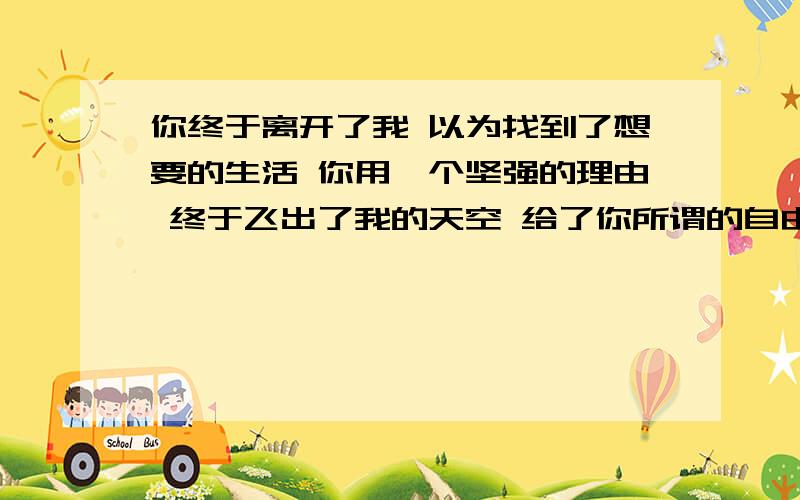 你终于离开了我 以为找到了想要的生活 你用一个坚强的理由 终于飞出了我的天空 给了你所谓的自由