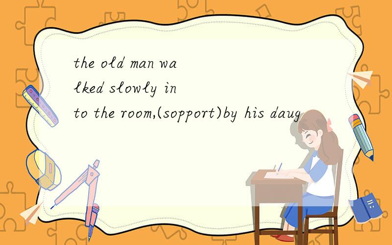 the old man walked slowly into the room,(sopport)by his daug