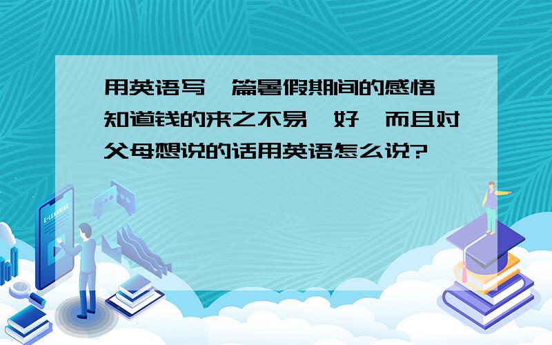 用英语写一篇暑假期间的感悟,知道钱的来之不易,好,而且对父母想说的话用英语怎么说?