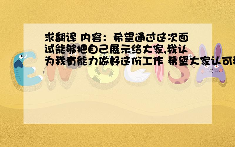 求翻译 内容：希望通过这次面试能够把自己展示给大家,我认为我有能力做好这份工作 希望大家认可我给我这次机会