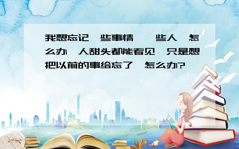 我想忘记一些事情,一些人,怎么办,人甜头都能看见,只是想把以前的事给忘了,怎么办?