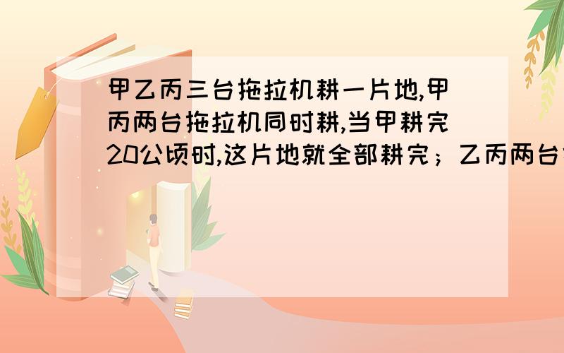 甲乙丙三台拖拉机耕一片地,甲丙两台拖拉机同时耕,当甲耕完20公顷时,这片地就全部耕完；乙丙两台拖拉机