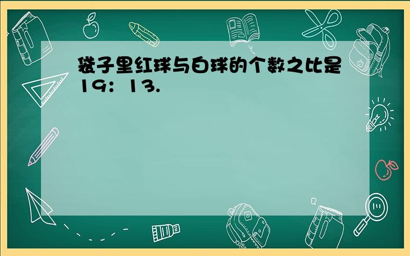 袋子里红球与白球的个数之比是19：13.