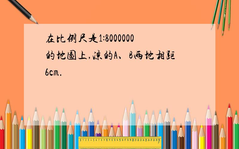 在比例尺是1:8000000的地图上,凉的A、B两地相距6cm.