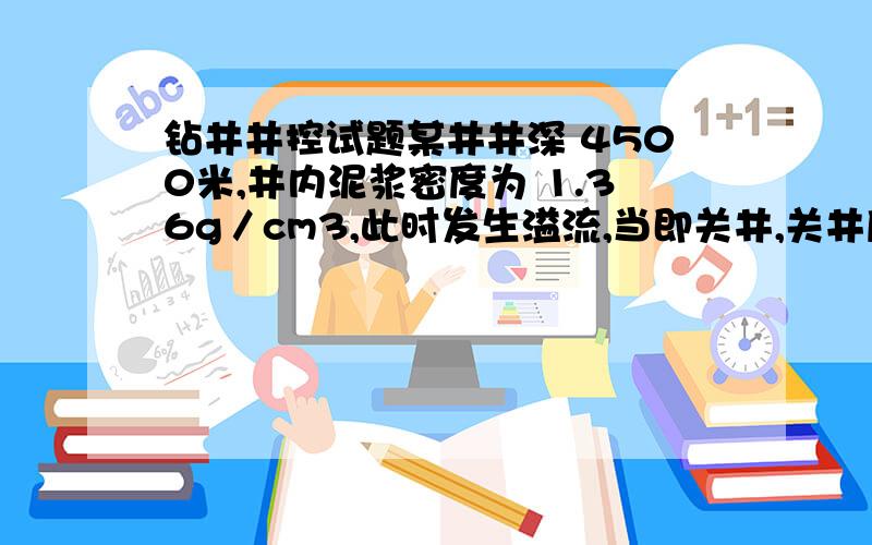 钻井井控试题某井井深 4500米,井内泥浆密度为 1.36g／cm3,此时发生溢流,当即关井,关井后读的关井立压6.9M