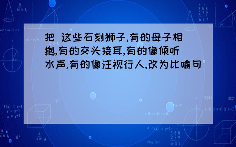 把 这些石刻狮子,有的母子相抱,有的交头接耳,有的像倾听水声,有的像注视行人.改为比喻句