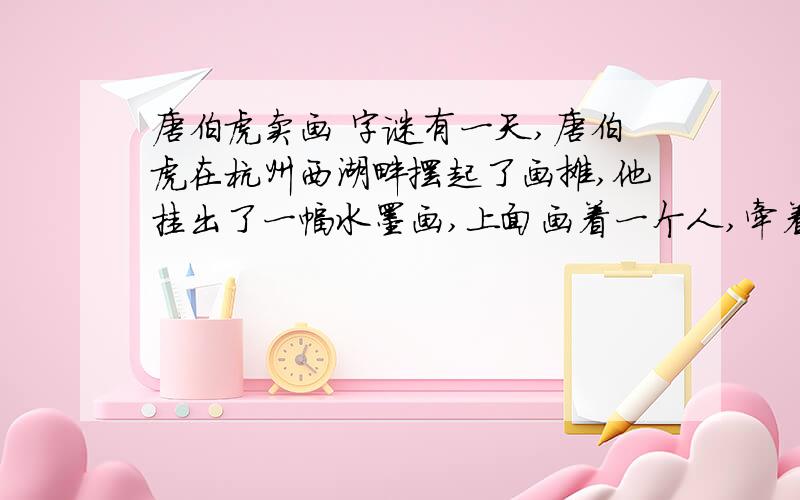 唐伯虎卖画 字谜有一天,唐伯虎在杭州西湖畔摆起了画摊,他挂出了一幅水墨画,上面画着一个人,牵着一只狗,逍遥自在的样子.然