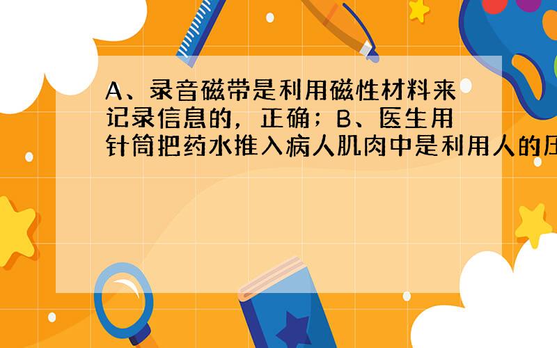 A、录音磁带是利用磁性材料来记录信息的，正确；B、医生用针筒把药水推入病人肌肉中是利用人的压力将药液注入人体肌