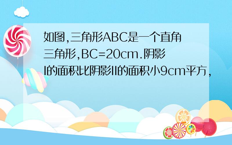 如图,三角形ABC是一个直角三角形,BC=20cm.阴影I的面积比阴影II的面积小9cm平方,