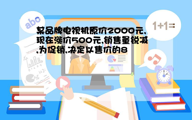 某品牌电视机原价2000元,现在涨价500元,销售量锐减,为促销,决定以售价的8