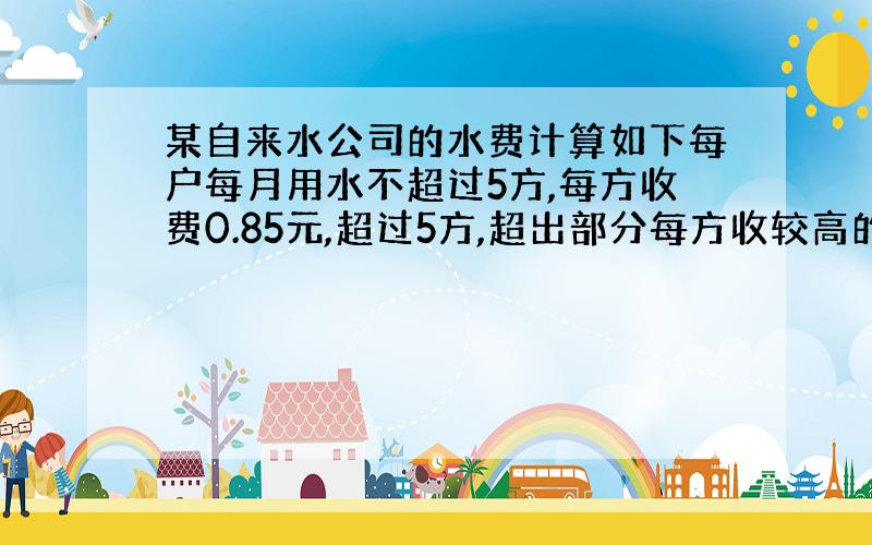 某自来水公司的水费计算如下每户每月用水不超过5方,每方收费0.85元,超过5方,超出部分每方收较高的定额费用.已知7月份