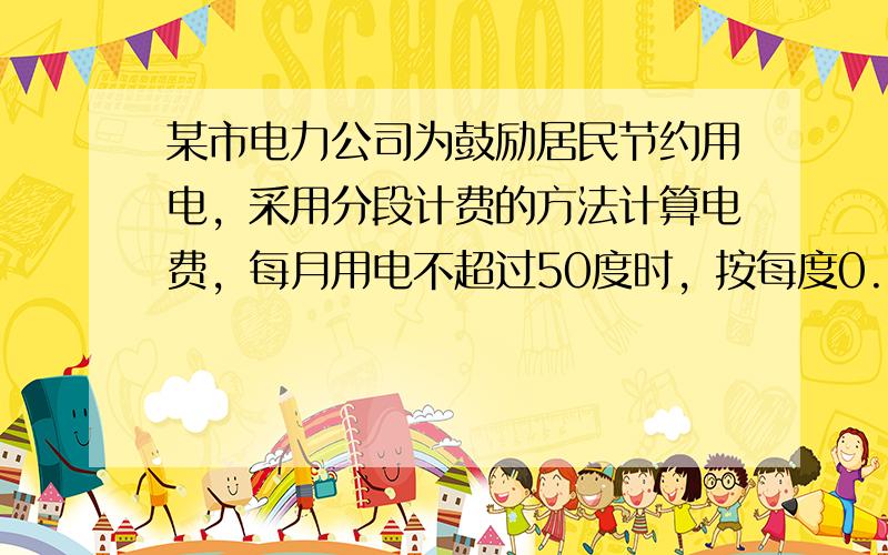 某市电力公司为鼓励居民节约用电，采用分段计费的方法计算电费，每月用电不超过50度时，按每度0.58元计费