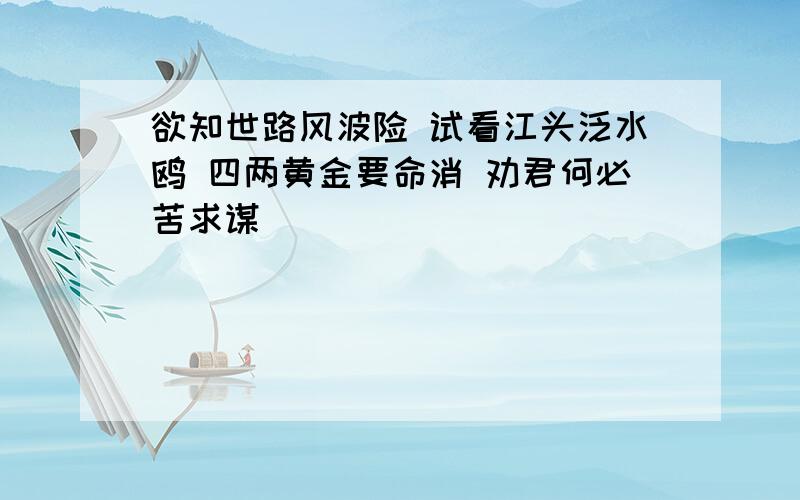 欲知世路风波险 试看江头泛水鸥 四两黄金要命消 劝君何必苦求谋