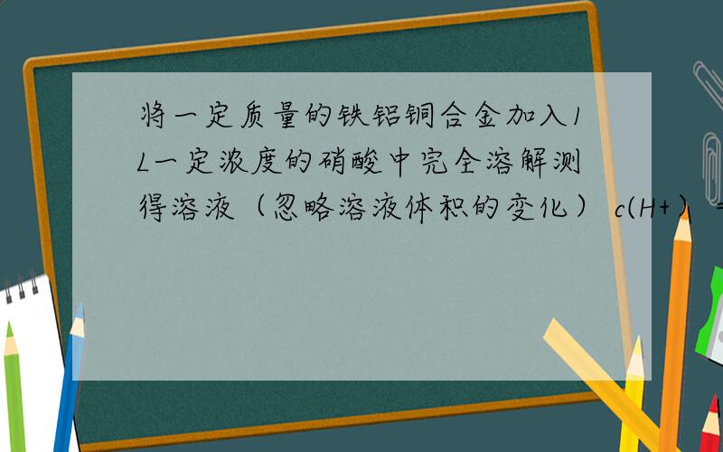 将一定质量的铁铝铜合金加入1L一定浓度的硝酸中完全溶解测得溶液（忽略溶液体积的变化） c(H+）＝0.5mol/ L c