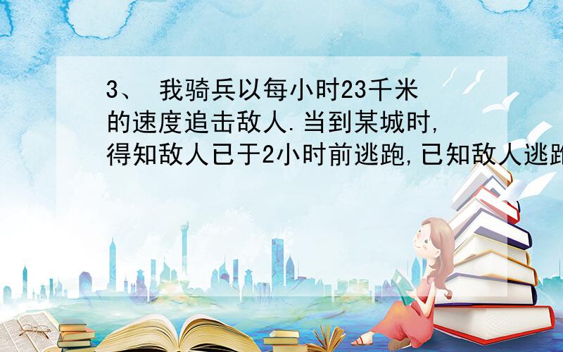 3、 我骑兵以每小时23千米的速度追击敌人.当到某城时,得知敌人已于2小时前逃跑,已知敌人逃跑的速度为每小时13千米,我