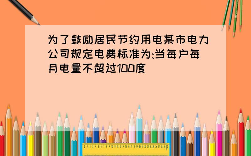 为了鼓励居民节约用电某市电力公司规定电费标准为:当每户每月电量不超过100度