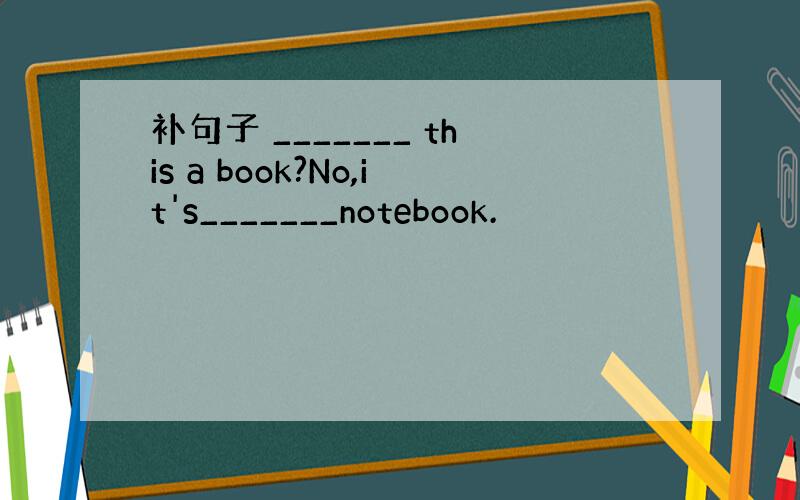 补句子 _______ this a book?No,it's_______notebook.