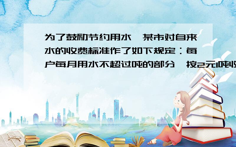 为了鼓励节约用水,某市对自来水的收费标准作了如下规定：每户每月用水不超过吨的部分,按2元1吨收费；超