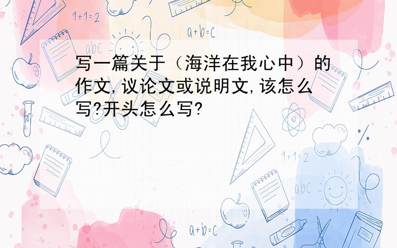 写一篇关于（海洋在我心中）的作文,议论文或说明文,该怎么写?开头怎么写?