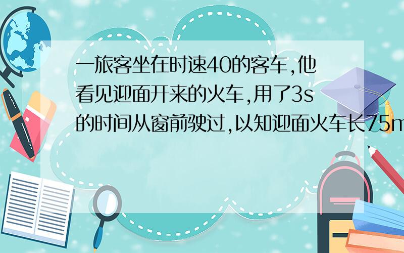 一旅客坐在时速40的客车,他看见迎面开来的火车,用了3s的时间从窗前驶过,以知迎面火车长75m,