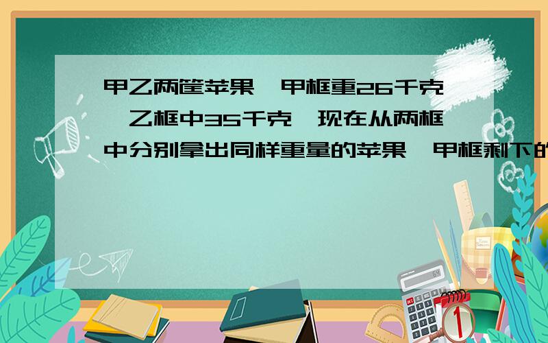 甲乙两筐苹果,甲框重26千克,乙框中35千克,现在从两框中分别拿出同样重量的苹果,甲框剩下的是乙筐的2/5,两筐各剩苹果