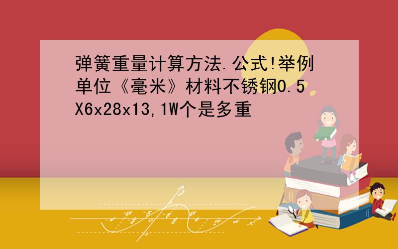 弹簧重量计算方法.公式!举例单位《毫米》材料不锈钢0.5X6x28x13,1W个是多重