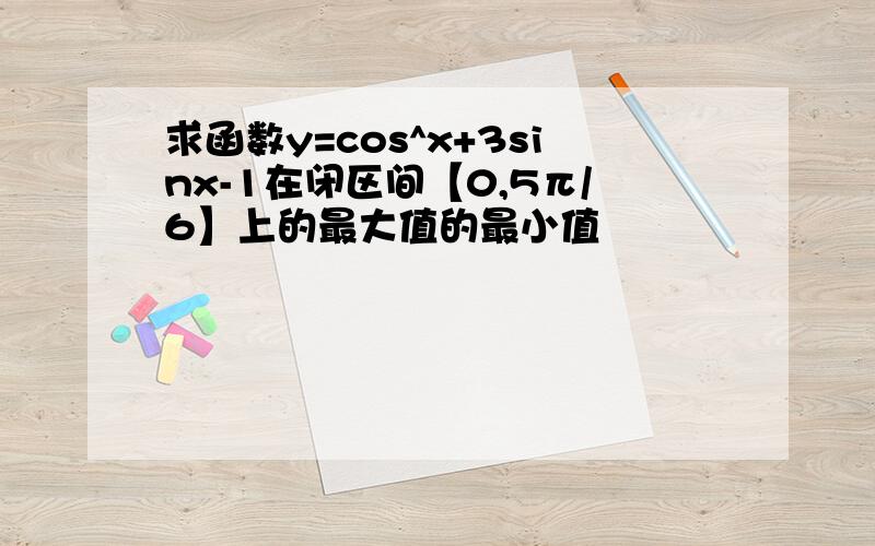 求函数y=cos^x+3sinx-1在闭区间【0,5π/6】上的最大值的最小值