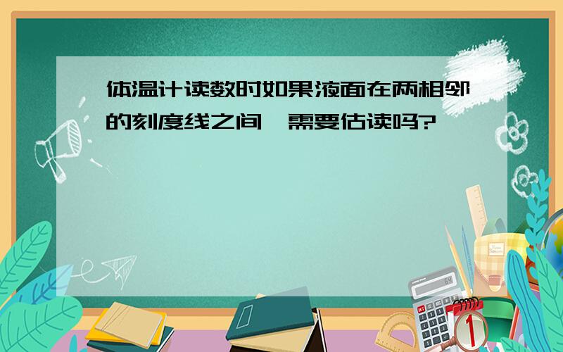 体温计读数时如果液面在两相邻的刻度线之间,需要估读吗?