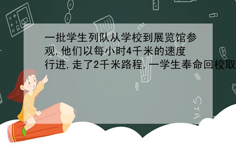 一批学生列队从学校到展览馆参观,他们以每小时4千米的速度行进,走了2千米路程,一学生奉命回校取物,他以每小时6千米的速度